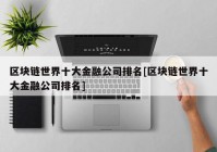 区块链世界十大金融公司排名[区块链世界十大金融公司排名]